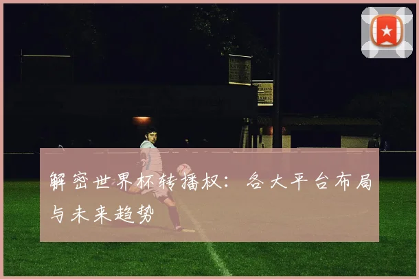 解密世界杯转播权：各大平台布局与未来趋势