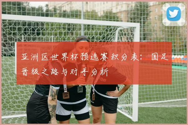 亚洲区世界杯预选赛积分表：国足晋级之路与对手分析