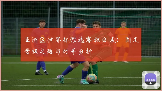 亚洲区世界杯预选赛积分表:国足晋级之路与对手分析