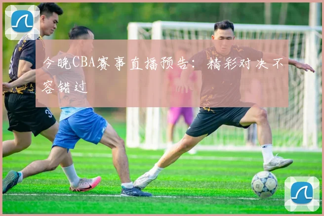 今晚CBA赛事直播预告：精彩对决不容错过